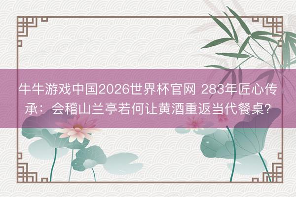 牛牛游戏中国2026世界杯官网 283年匠心传承:会稽山兰亭若何让黄酒重返当代餐桌?