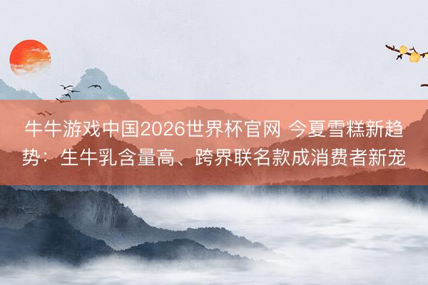 牛牛游戏中国2026世界杯官网 今夏雪糕新趋势：生牛乳含量高、跨界联名款成消费者新宠
