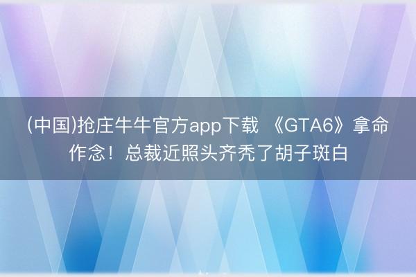 (中国)抢庄牛牛官方app下载 《GTA6》拿命作念！总裁近照头齐秃了胡子斑白