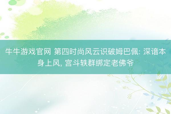 牛牛游戏官网 第四时尚风云识破姆巴佩: 深谙本身上风， 宫斗轶群绑定老佛爷