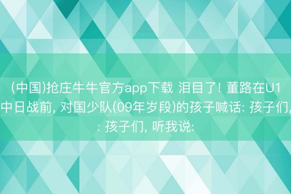 (中国)抢庄牛牛官方app下载 泪目了! 董路在U17亚洲杯中日战前， 对国少队(09年岁段)的孩子喊话: 孩子们， 听我说: