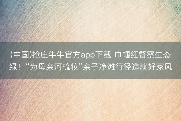 (中国)抢庄牛牛官方app下载 巾帼红督察生态绿！“为母亲河梳妆”亲子净滩行径造就好家风