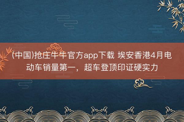 (中国)抢庄牛牛官方app下载 埃安香港4月电动车销量第一,超车登顶印证硬实力