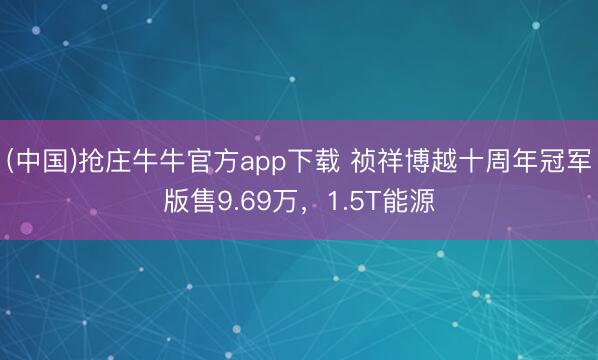 (中国)抢庄牛牛官方app下载 祯祥博越十周年冠军版售9.69万,1.5T能源