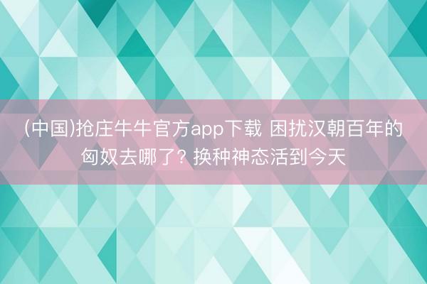 (中国)抢庄牛牛官方app下载 困扰汉朝百年的匈奴去哪了? 换种神态活到今天