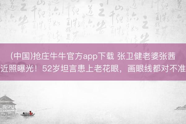 (中国)抢庄牛牛官方app下载 张卫健老婆张茜近照曝光！52岁坦言患上老花眼，画眼线都对不准
