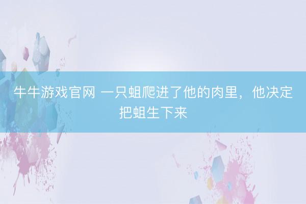 牛牛游戏官网 一只蛆爬进了他的肉里，他决定把蛆生下来