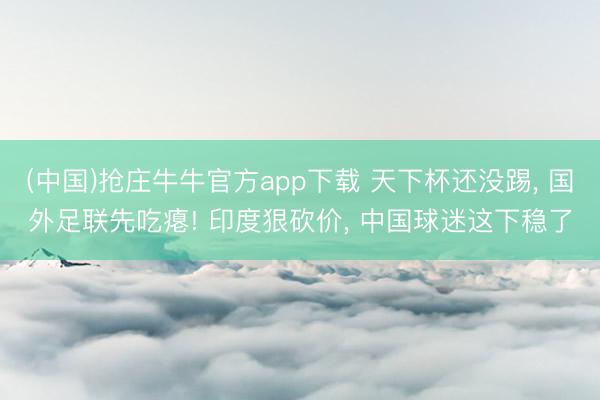 (中国)抢庄牛牛官方app下载 天下杯还没踢， 国外足联先吃瘪! 印度狠砍价， 中国球迷这下稳了