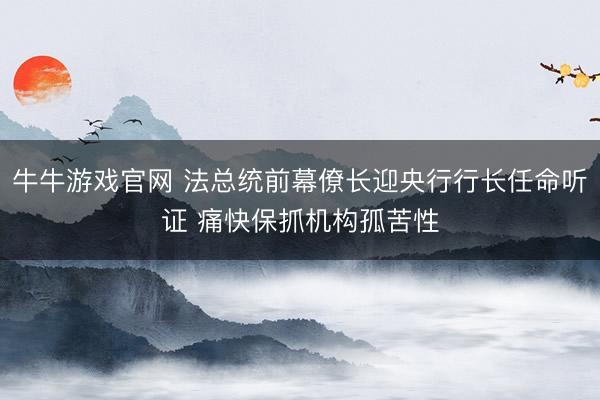 牛牛游戏官网 法总统前幕僚长迎央行行长任命听证 痛快保抓机构孤苦性