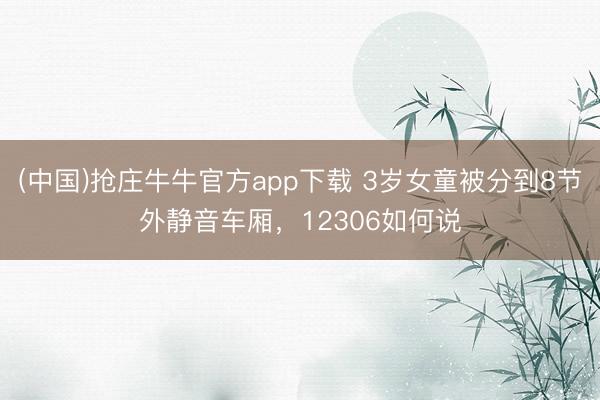 (中国)抢庄牛牛官方app下载 3岁女童被分到8节外静音车厢，12306如何说