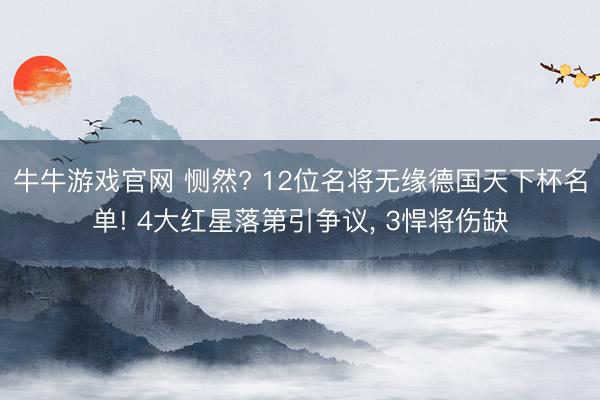 牛牛游戏官网 恻然? 12位名将无缘德国天下杯名单! 4大红星落第引争议， 3悍将伤缺