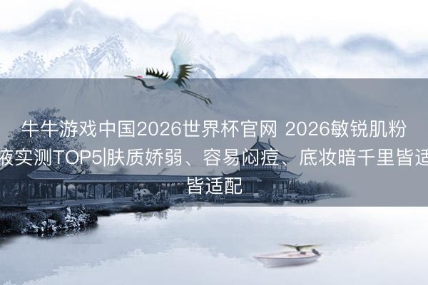 牛牛游戏中国2026世界杯官网 2026敏锐肌粉底液实测TOP5|肤质娇弱、容易闷痘、底妆暗千里皆适配