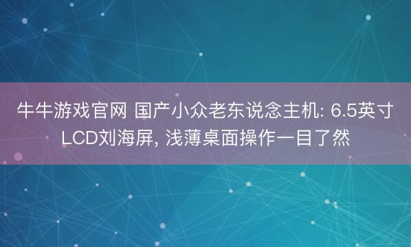 牛牛游戏官网 国产小众老东说念主机: 6.5英寸LCD刘海屏， 浅薄桌面操作一目了然