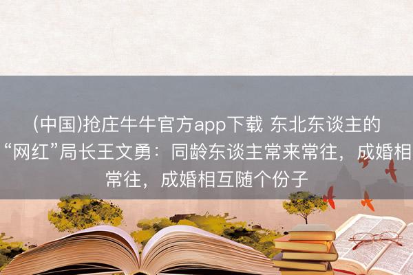 (中国)抢庄牛牛官方app下载 东北东谈主的有用叮属丨“网红”局长王文勇：同龄东谈主常来常往，成婚相互随个份子