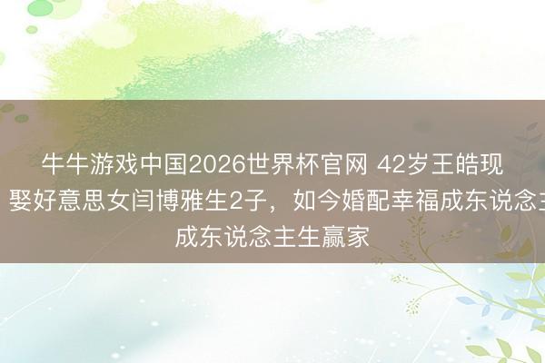 牛牛游戏中国2026世界杯官网 42岁王皓现状曝光!娶好意思女闫博雅生2子,如今婚配幸福成东说念主生赢家