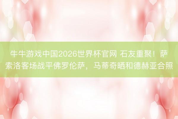 牛牛游戏中国2026世界杯官网 石友重聚！萨索洛客场战平佛罗伦萨，马蒂奇晒和德赫亚合照