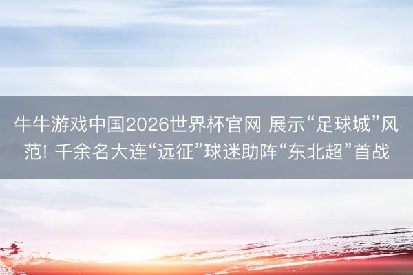 牛牛游戏中国2026世界杯官网 展示“足球城”风范! 千余名大连“远征”球迷助阵“东北超”首战