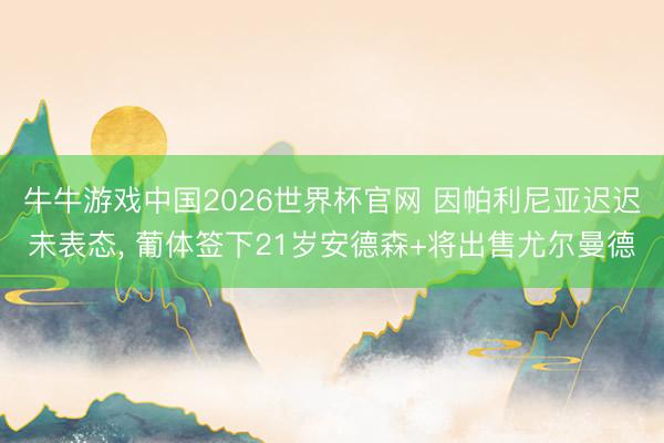牛牛游戏中国2026世界杯官网 因帕利尼亚迟迟未表态， 葡体签下21岁安德森+将出售尤尔曼德