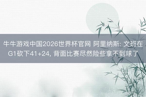 牛牛游戏中国2026世界杯官网 阿里纳斯: 文班在G1砍下41+24， 背面比赛尽然险些拿不到球了