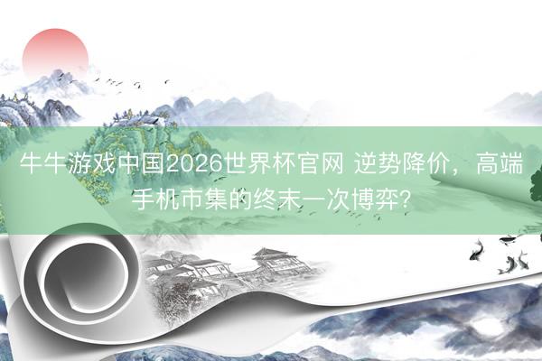 牛牛游戏中国2026世界杯官网 逆势降价，高端手机市集的终末一次博弈？