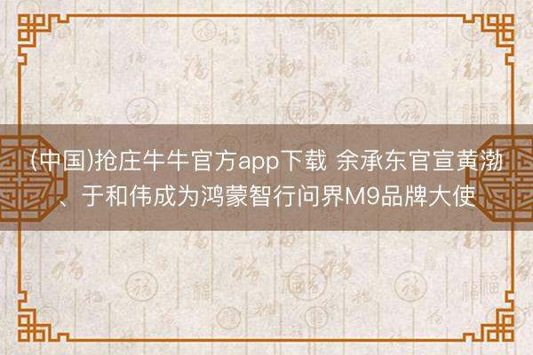 (中国)抢庄牛牛官方app下载 余承东官宣黄渤、于和伟成为鸿蒙智行问界M9品牌大使