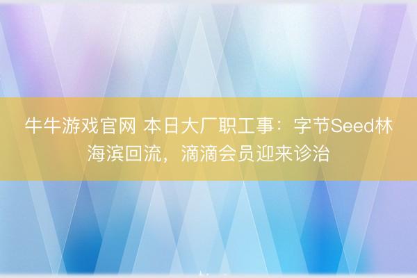牛牛游戏官网 本日大厂职工事：字节Seed林海滨回流，滴滴会员迎来诊治