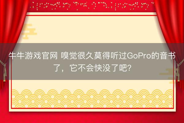 牛牛游戏官网 嗅觉很久莫得听过GoPro的音书了，它不会快没了吧？