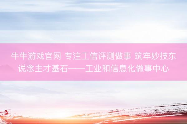牛牛游戏官网 专注工信评测做事 筑牢妙技东说念主才基石——工业和信息化做事中心