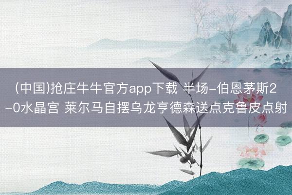 (中国)抢庄牛牛官方app下载 半场-伯恩茅斯2-0水晶宫 莱尔马自摆乌龙亨德森送点克鲁皮点射