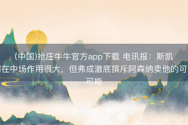 (中国)抢庄牛牛官方app下载 电讯报：斯凯利在中场作用很大，但弗成澈底摈斥阿森纳卖他的可能