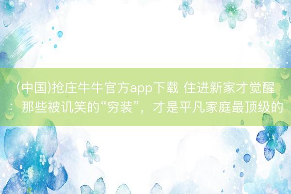 (中国)抢庄牛牛官方app下载 住进新家才觉醒：那些被讥笑的“穷装”，才是平凡家庭最顶级的