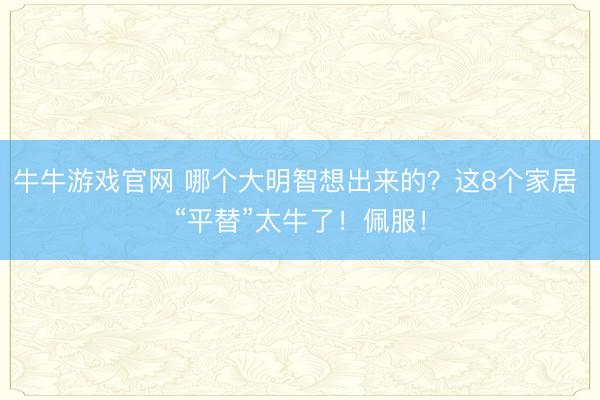 牛牛游戏官网 哪个大明智想出来的?这8个家居 “平替”太牛了!佩服!