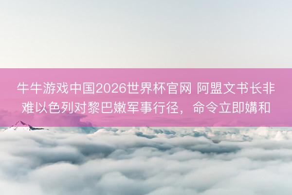 牛牛游戏中国2026世界杯官网 阿盟文书长非难以色列对黎巴嫩军事行径,命令立即媾和
