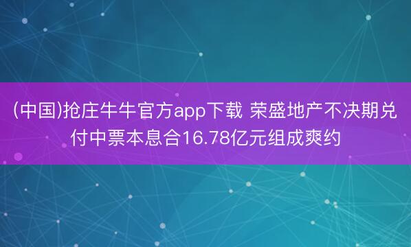 (中国)抢庄牛牛官方app下载 荣盛地产不决期兑付中票本息合16.78亿元组成爽约