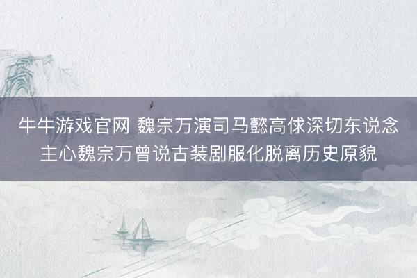 牛牛游戏官网 魏宗万演司马懿高俅深切东说念主心魏宗万曾说古装剧服化脱离历史原貌
