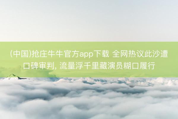 (中国)抢庄牛牛官方app下载 全网热议此沙遭口碑审判, 流量浮千里藏演员糊口履行