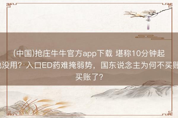 (中国)抢庄牛牛官方app下载 堪称10分钟起效也没用?入口ED药难掩弱势,国东说念主为何不买账了?