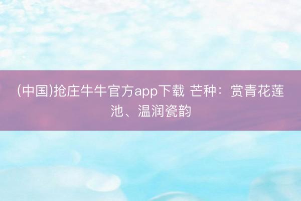 (中国)抢庄牛牛官方app下载 芒种:赏青花莲池、温润瓷韵