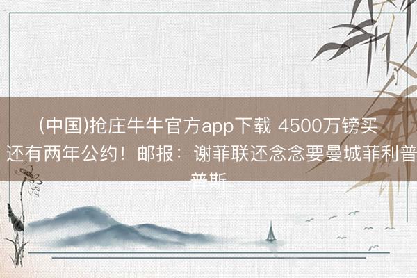 (中国)抢庄牛牛官方app下载 4500万镑买来 还有两年公约！邮报：谢菲联还念念要曼城菲利普斯
