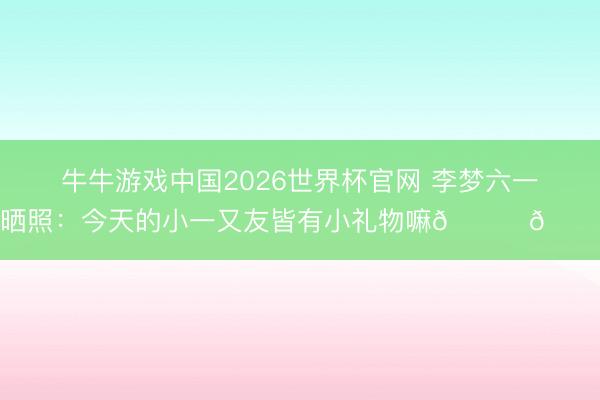 牛牛游戏中国2026世界杯官网 李梦六一晒照：今天的小一又友皆有小礼物嘛🎁🎁