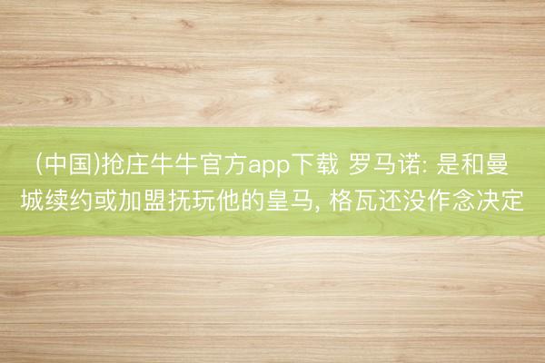 (中国)抢庄牛牛官方app下载 罗马诺: 是和曼城续约或加盟抚玩他的皇马， 格瓦还没作念决定