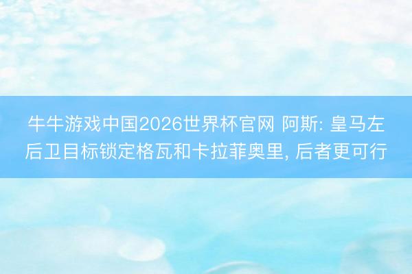 牛牛游戏中国2026世界杯官网 阿斯: 皇马左后卫目标锁定格瓦和卡拉菲奥里, 后者更可行