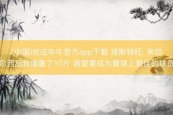(中国)抢庄牛牛官方app下载 埃斯特旺: 来切尔西后我增重了10斤 我誓要成为寰球上最佳的球员