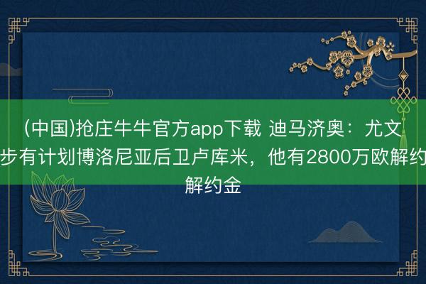(中国)抢庄牛牛官方app下载 迪马济奥:尤文初步有计划博洛尼亚后卫卢库米,他有2800万欧解约金