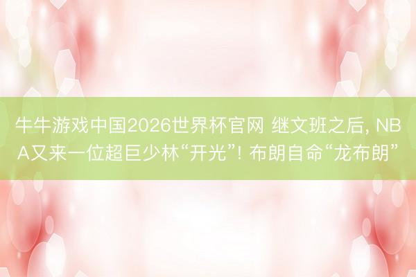 牛牛游戏中国2026世界杯官网 继文班之后, NBA又来一位超巨少林“开光”! 布朗自命“龙布朗”