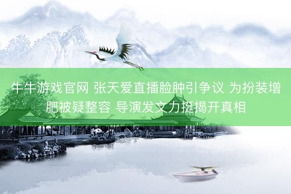 牛牛游戏官网 张天爱直播脸肿引争议 为扮装增肥被疑整容 导演发文力挺揭开真相