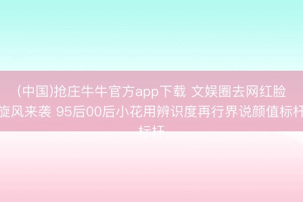 (中国)抢庄牛牛官方app下载 文娱圈去网红脸旋风来袭 95后00后小花用辨识度再行界说颜值标杆