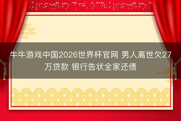 牛牛游戏中国2026世界杯官网 男人离世欠27万贷款 银行告状全家还债