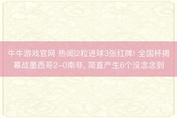 牛牛游戏官网 热闻|2粒进球3张红牌! 全国杯揭幕战墨西哥2-0南非， 简直产生6个没念念到