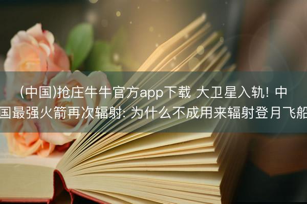 (中国)抢庄牛牛官方app下载 大卫星入轨! 中国最强火箭再次辐射: 为什么不成用来辐射登月飞船